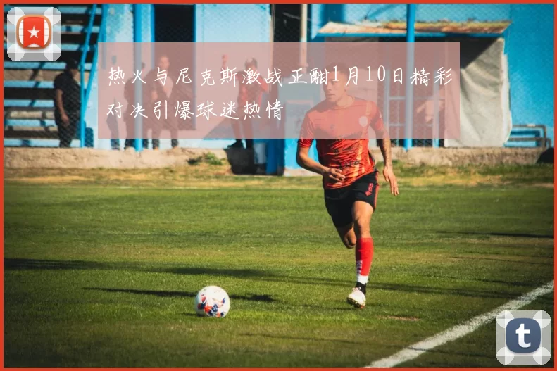 热火与尼克斯激战正酣1月10日精彩对决引爆球迷热情