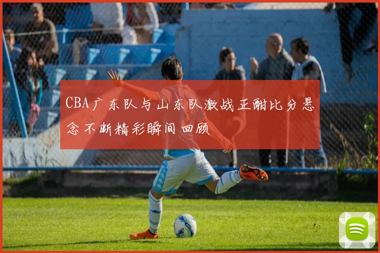 CBA广东队与山东队激战正酣比分悬念不断精彩瞬间回顾