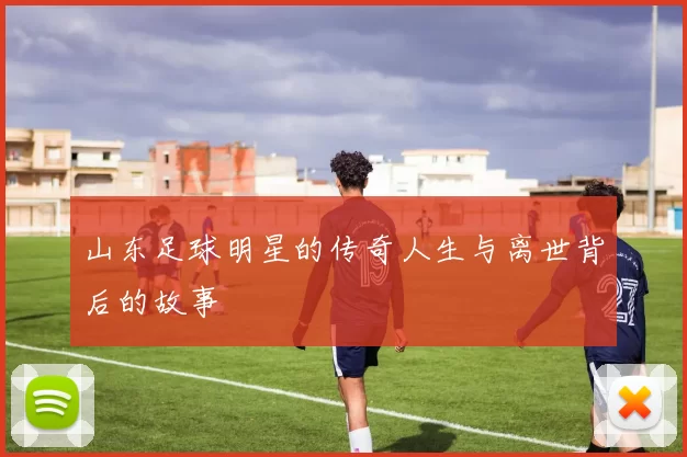 山东足球明星的传奇人生与离世背后的故事