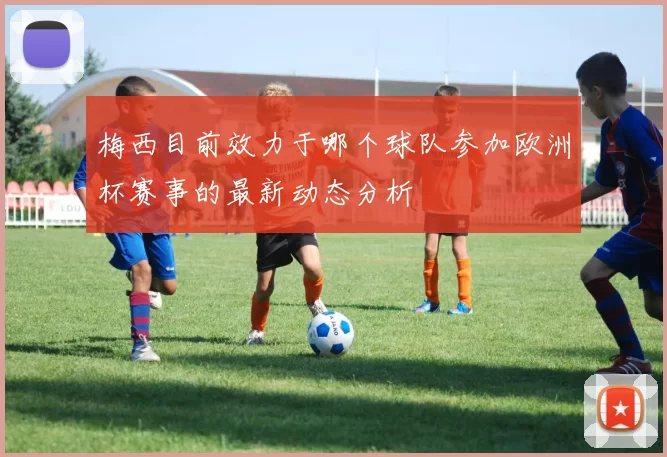 梅西目前效力于哪个球队参加欧洲杯赛事的最新动态分析