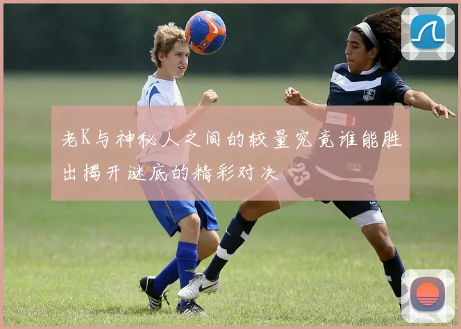 老K与神秘人之间的较量究竟谁能胜出揭开谜底的精彩对决