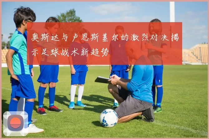 奥斯达与卢恩斯基尔的激烈对决揭示足球战术新趋势